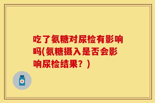 吃了氨糖对尿检有影响吗(氨糖摄入是否会影响尿检结果?)
