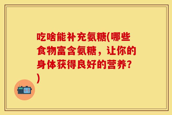 吃啥能补充氨糖(哪些食物富含氨糖,让你的身体获得良好的营养?) 吃啥能补充氨糖(哪些食物富含氨糖,让你的身体获得良好的营养?)