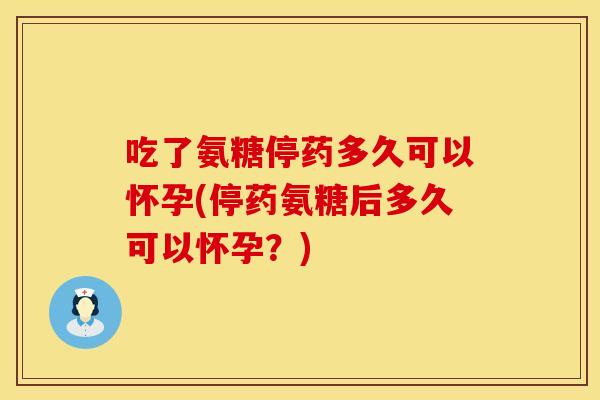 吃了氨糖停药多久可以怀孕(停药氨糖后多久可以怀孕？)