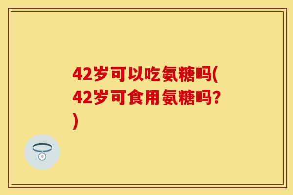 42岁可以吃氨糖吗(42岁可食用氨糖吗？)