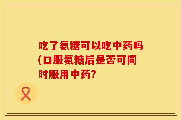 吃了氨糖可以吃中药吗(口服氨糖后是否可同时服用中药？