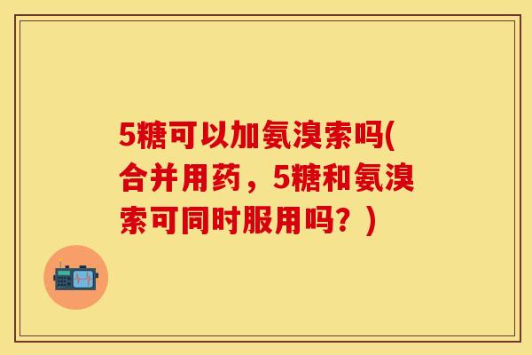 5糖可以加氨溴索吗(合并用药,5糖和氨溴索可同时服用吗?) 5糖可以加氨溴索吗(合并用药,5糖和氨溴索可同时服用吗?)