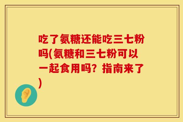 吃了氨糖还能吃三七粉吗(氨糖和三七粉可以一起食用吗？指南来了)