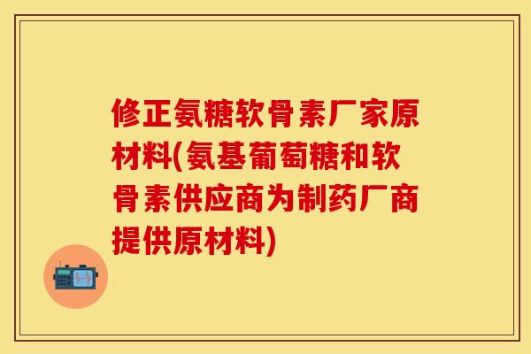 修正氨糖软骨素厂家原材料(氨基葡萄糖和软骨素供应商为制药厂商提供原材料)