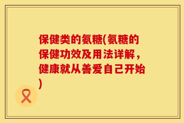 保健类的氨糖(氨糖的保健功效及用法详解,健康就从善爱自己开始)