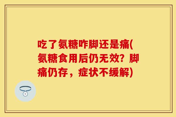 吃了氨糖咋脚还是痛(氨糖食用后仍无效?脚痛仍存,症状不缓解) 吃了氨糖咋脚还是痛(氨糖食用后仍无效?脚痛仍存,症状不缓解)