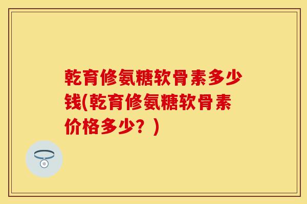 乾育修氨糖软骨素多少钱(乾育修氨糖软骨素价格多少?) 乾育修氨糖软骨素多少钱(乾育修氨糖软骨素价格多少?)