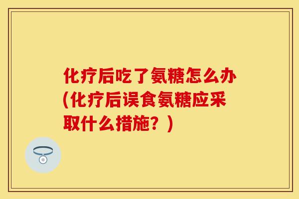 化疗后吃了氨糖怎么办(化疗后误食氨糖应采取什么措施？)