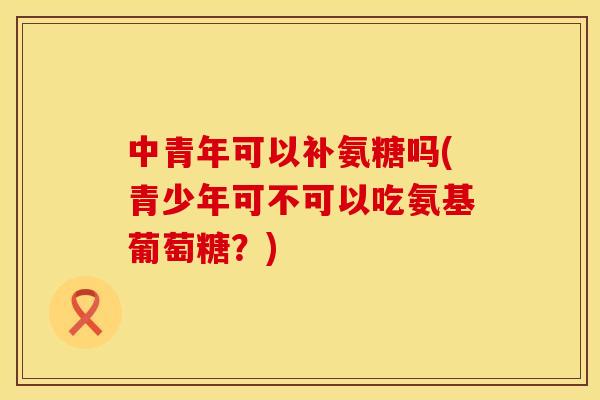 中青年可以补氨糖吗(青少年可不可以吃氨基葡萄糖?) 中青年可以补氨糖吗(青少年可不可以吃氨基葡萄糖?)