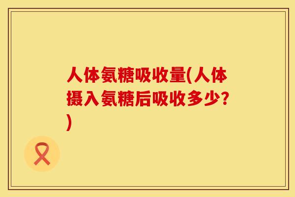 人体氨糖吸收量(人体摄入氨糖后吸收多少?) 人体氨糖吸收量(人体摄入氨糖后吸收多少?)