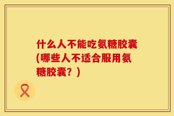 什么人不能吃氨糖胶囊(哪些人不适合服用氨糖胶囊？)