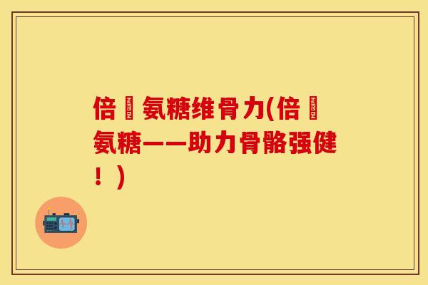 倍強氨糖维骨力(倍強氨糖——助力骨骼强健！)
