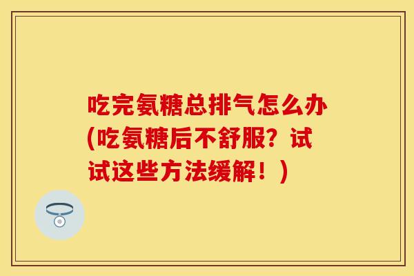 吃完氨糖总排气怎么办(吃氨糖后不舒服？试试这些方法缓解！)