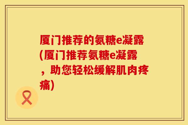 厦门推荐的氨糖e凝露(厦门推荐氨糖e凝露，助您轻松缓解肌肉疼痛)