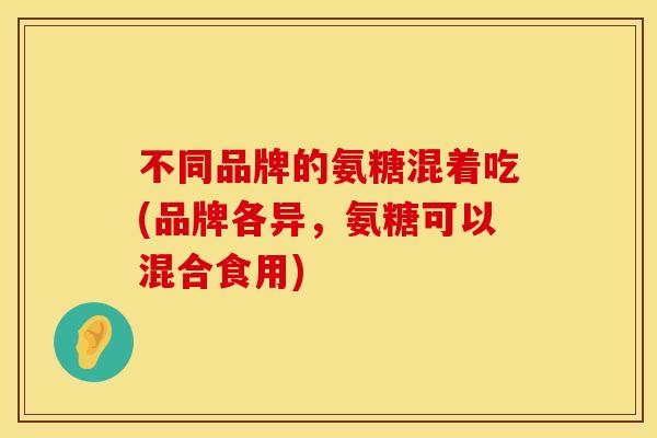 不同品牌的氨糖混着吃(品牌各异,氨糖可以混合食用) 不同品牌的氨糖混着吃(品牌各异,氨糖可以混合食用)