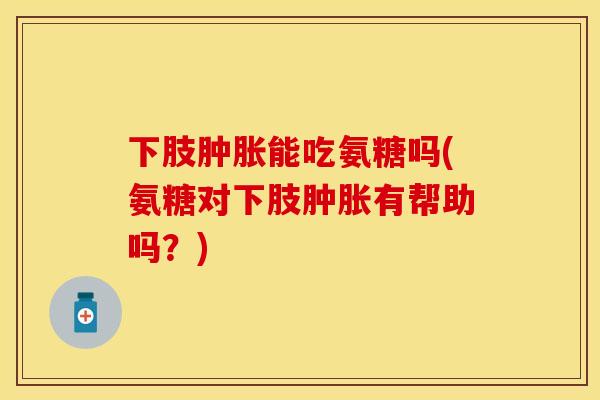 下肢肿胀能吃氨糖吗(氨糖对下肢肿胀有帮助吗？)