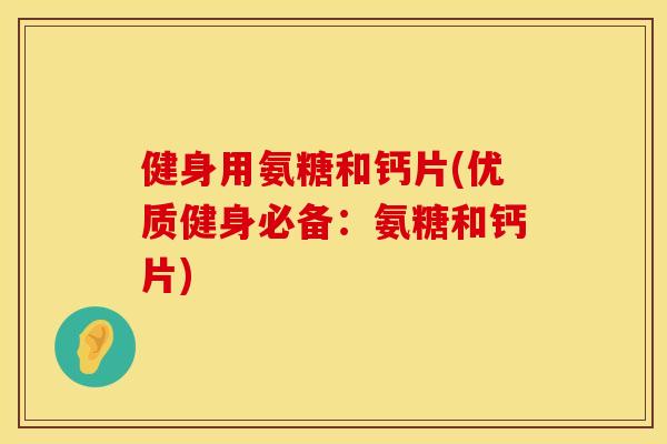 健身用氨糖和钙片(优质健身必备：氨糖和钙片)