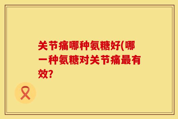关节痛哪种氨糖好(哪一种氨糖对关节痛最有效？