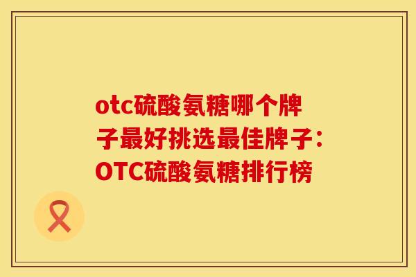 otc硫酸氨糖哪个牌子最好挑选最佳牌子：OTC硫酸氨糖排行榜