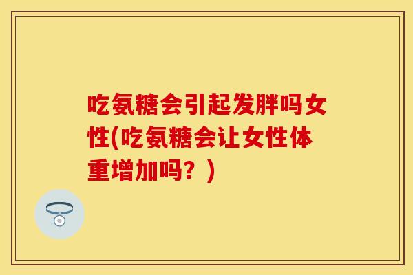 吃氨糖会引起发胖吗女性(吃氨糖会让女性体重增加吗？)