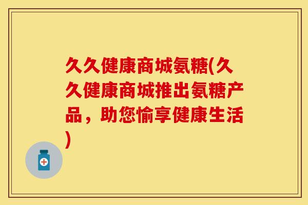 久久健康商城氨糖(久久健康商城推出氨糖产品，助您愉享健康生活)
