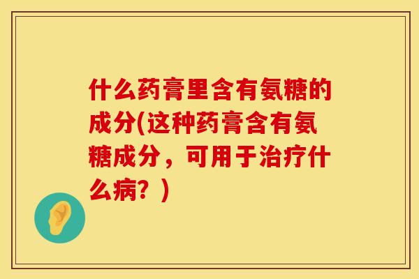 什么药膏里含有氨糖的成分(这种药膏含有氨糖成分，可用于治疗什么病？)