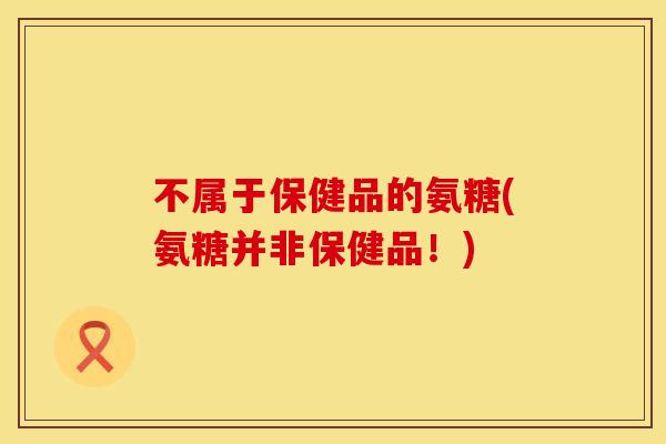 不属于保健品的氨糖(氨糖并非保健品！)