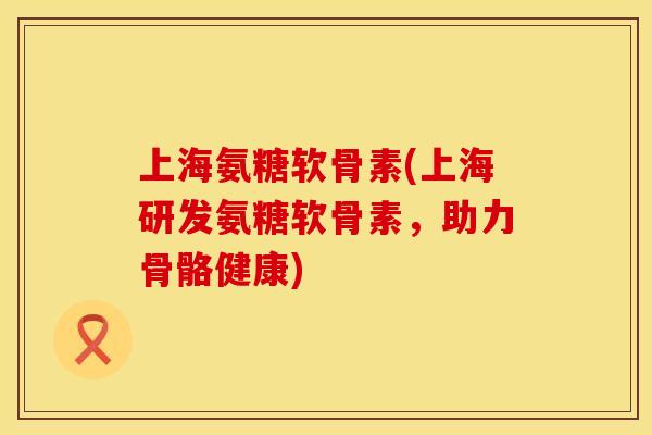 上海氨糖软骨素(上海研发氨糖软骨素,助力骨骼健康)