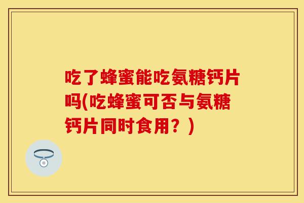 吃了蜂蜜能吃氨糖钙片吗(吃蜂蜜可否与氨糖钙片同时食用？)