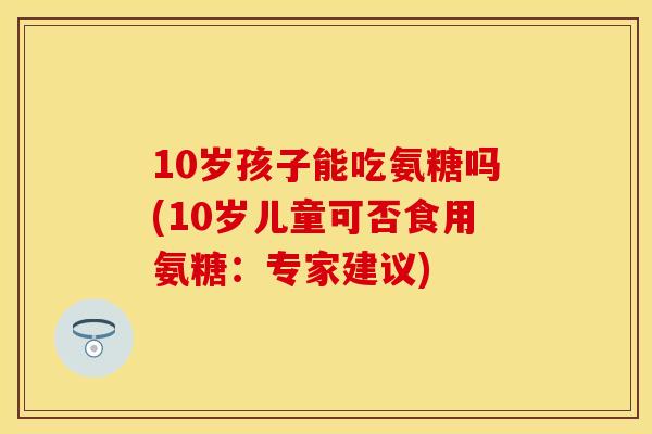 10岁孩子能吃氨糖吗(10岁儿童可否食用氨糖:专家建议) 10岁孩子能吃氨糖吗(10岁儿童可否食用氨糖:专家建议)