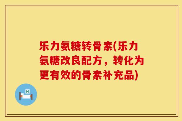 乐力氨糖转骨素(乐力氨糖改良配方，转化为更有效的骨素补充品)