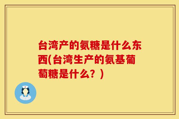 台湾产的氨糖是什么东西(台湾生产的氨基葡萄糖是什么？)