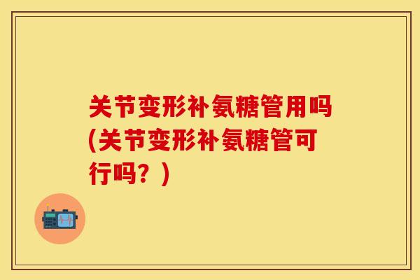 关节变形补氨糖管用吗(关节变形补氨糖管可行吗?) 关节变形补氨糖管用吗(关节变形补氨糖管可行吗?)
