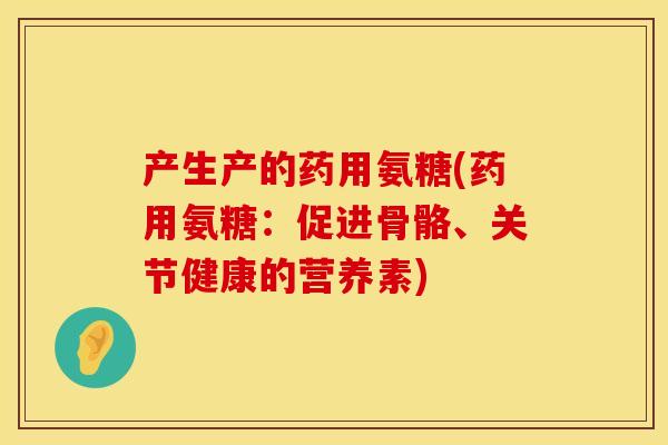 产生产的药用氨糖(药用氨糖:促进骨骼、关节健康的营养素) 产生产的药用氨糖(药用氨糖:促进骨骼、关节健康的营养素)