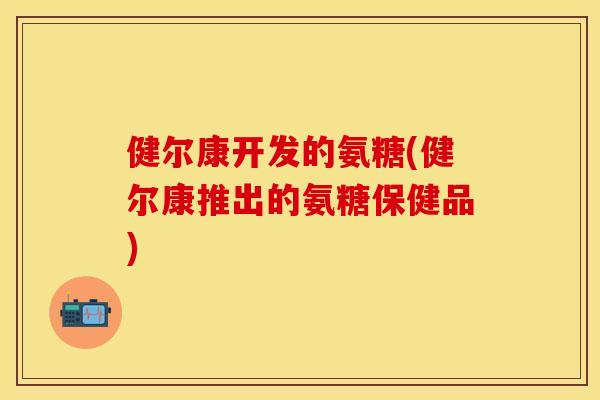 健尔康开发的氨糖(健尔康推出的氨糖保健品)