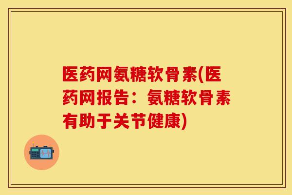 医药网氨糖软骨素(医药网报告：氨糖软骨素有助于关节健康)