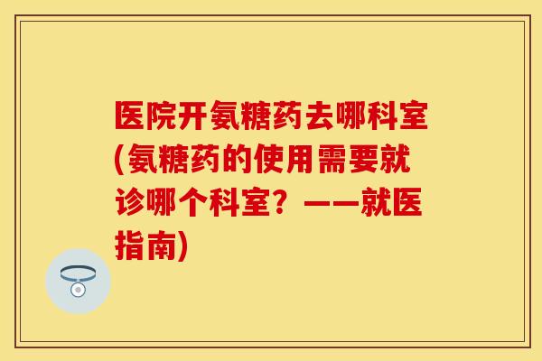 医院开氨糖药去哪科室(氨糖药的使用需要就诊哪个科室?——就医指南) 医院开氨糖药去哪科室(氨糖药的使用需要就诊哪个科室?——就医指南)