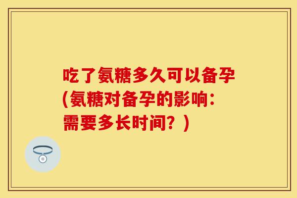 吃了氨糖多久可以备孕(氨糖对备孕的影响：需要多长时间？)