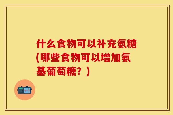 什么食物可以补充氨糖(哪些食物可以增加氨基葡萄糖?) 什么食物可以补充氨糖(哪些食物可以增加氨基葡萄糖?)