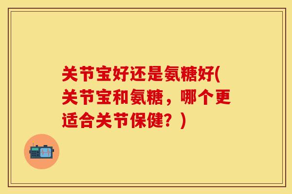 关节宝好还是氨糖好(关节宝和氨糖,哪个更适合关节保健?)