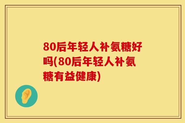 80后年轻人补氨糖好吗(80后年轻人补氨糖有益健康)