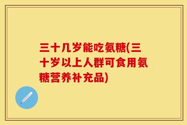 三十几岁能吃氨糖(三十岁以上人群可食用氨糖营养补充品) 三十几岁能吃氨糖(三十岁以上人群可食用氨糖营养补充品)