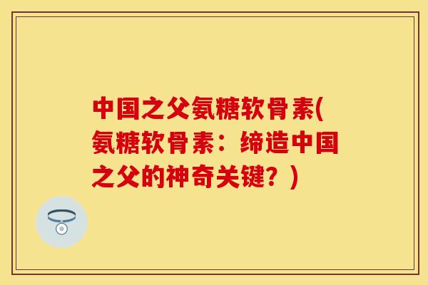 中国之父氨糖软骨素(氨糖软骨素:缔造中国之父的神奇关键?)