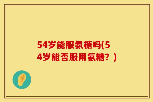 54岁能服氨糖吗(54岁能否服用氨糖？)