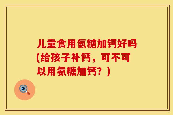 儿童食用氨糖加钙好吗(给孩子补钙,可不可以用氨糖加钙?)