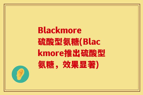 Blackmore 硫酸型氨糖(Blackmore推出硫酸型氨糖,效果显著) Blackmore 硫酸型氨糖(Blackmore推出硫酸型氨糖,效果显著)