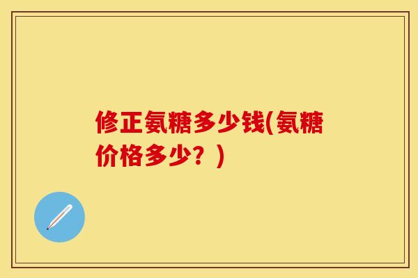 修正氨糖多少钱(氨糖价格多少？)