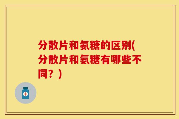 分散片和氨糖的区别(分散片和氨糖有哪些不同?) 分散片和氨糖的区别(分散片和氨糖有哪些不同?)