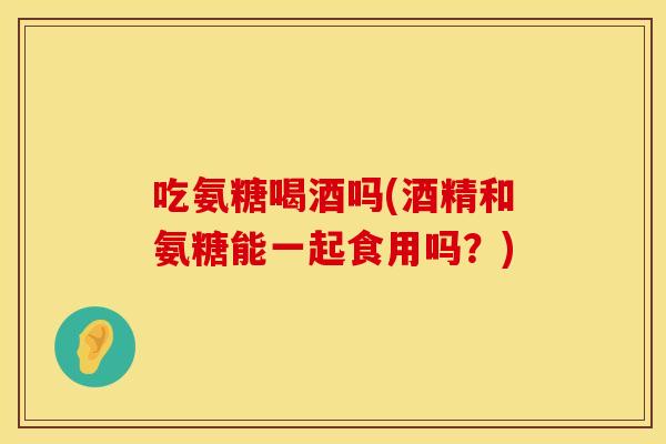吃氨糖喝酒吗(酒精和氨糖能一起食用吗?) 吃氨糖喝酒吗(酒精和氨糖能一起食用吗?)