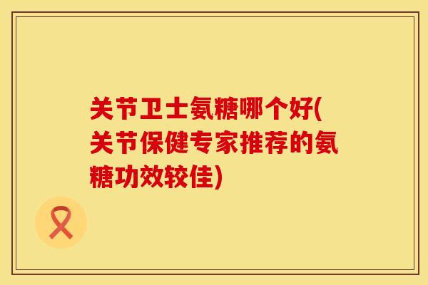 关节卫士氨糖哪个好(关节保健专家推荐的氨糖功效较佳)